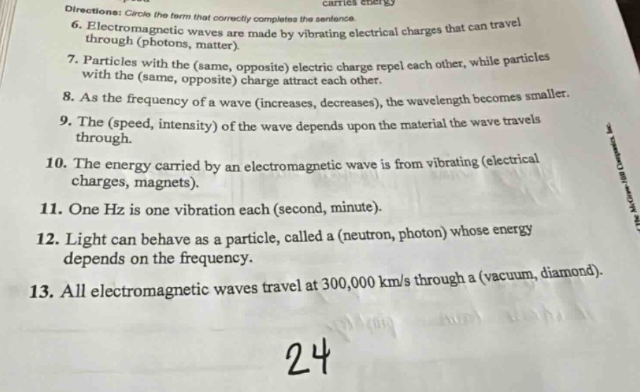 directions: circle the term that correctly completes the sentence.\n6. electromagnetic waves are made by vibrating electrical charges that can travel through (photons, matter).\n7. particles with the (same, opposite) electric charge repel each other, while particles with the (same, opposite) charge attract each other.\n8. as the frequency of a wave (increases, decreases), the wavelength becomes smaller.\n9. the (speed, intensity) of the wave depends upon the material the wave travels through.\n10. the energy carried by an electromagnetic wave is from vibrating (electrical charges, magnets).\n11. one hz is one vibration each (second, minute).\n12. light can behave as a particle, called a (neutron, photon) whose energy depends on the frequency.\n13. all electromagnetic waves travel at 300,000 km/s through a (vacuum, diamond).