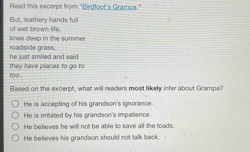 read this excerpt from \birdfoots grampa.\ but, leathery hands full of wet brown life, knee deep in the summer roadside grass, he just smiled and said they have places to go to too. based on the excerpt, what will readers most likely infer about grampa? he is accepting of his grandsons ignorance. he is irritated by his grandsons impatience. he believes he will not be able to save all the toads. he believes his grandson should not talk back.