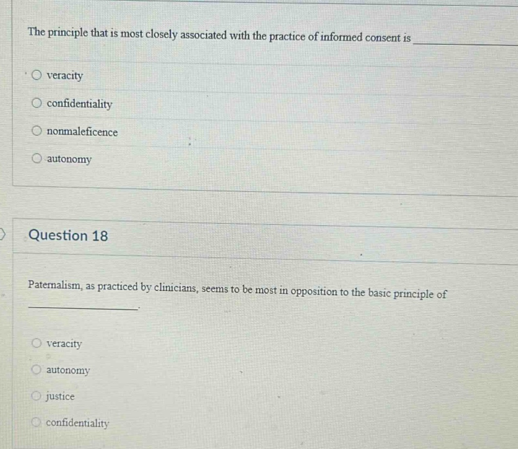 the principle that is most closely associated with the practice of informed consent is \n• o veracity\no confidentiality\no nonmaleficence\no autonomy\n\nquestion 18\npaternalism, as practiced by clinicians, seems to be most in opposition to the basic principle of \n \no veracity\no autonomy\no justice\no confidentiality
