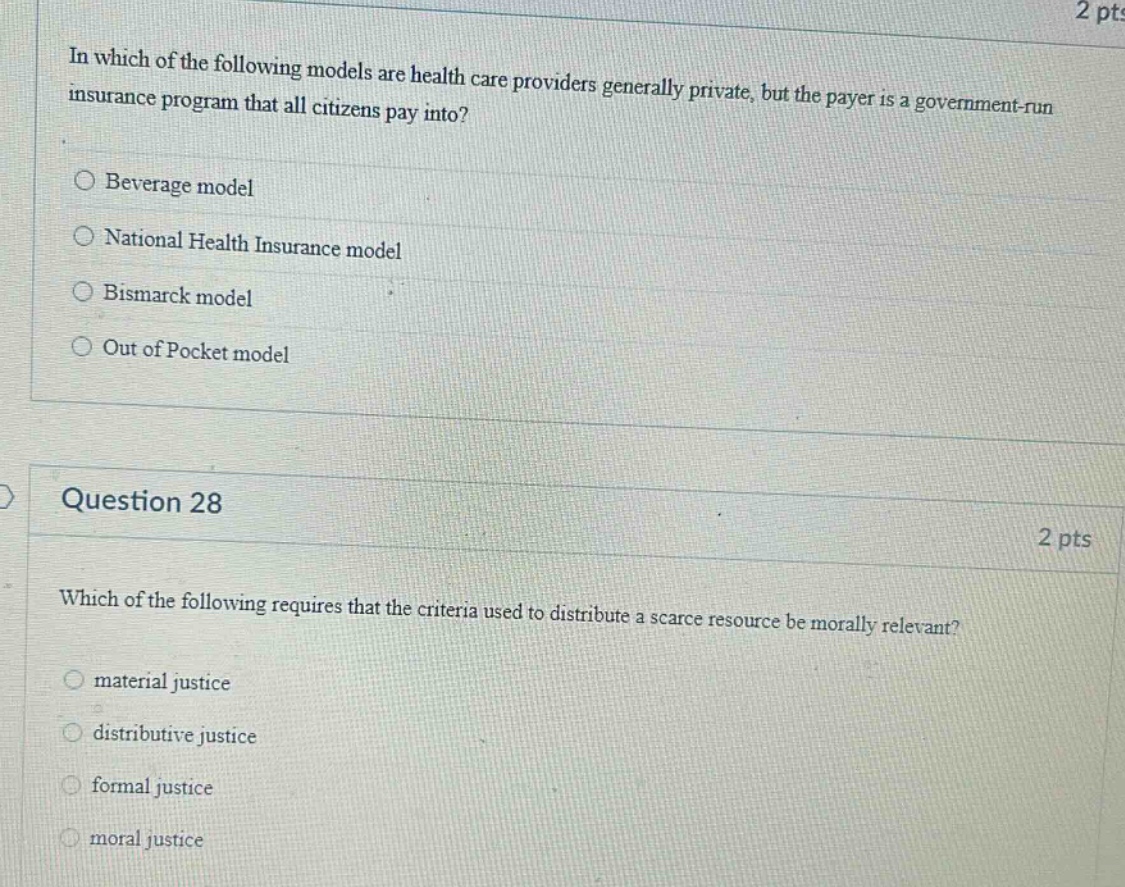 in which of the following models are health care providers generally private, but the payer is a government - run insurance program that all citizens pay into?\nbeverage model\nnational health insurance model\nbismarck model\nout of pocket model\nquestion 28\nwhich of the following requires that the criteria used to distribute a scarce resource be morally relevant?\nmaterial justice\ndistributive justice\nformal justice\nmoral justice