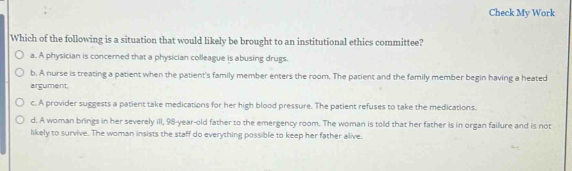 which of the following is a situation that would likely be brought to an institutional ethics committee?\n a. a physician is concerned that a physician colleague is abusing drugs.\n b. a nurse is treating a patient when the patients family member enters the room. the patient and the family member begin having a heated argument.\n c. a provider suggests a patient take medications for her high blood pressure. the patient refuses to take the medications.\n d. a woman brings in her severely ill, 98 - year - old father to the emergency room. the woman is told that her father is in organ failure and is not likely to survive. the woman insists the staff do everything possible to keep her father alive.