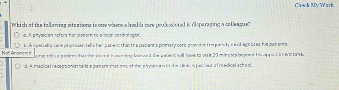 which of the following situations is one where a health care professional is disparaging a colleague?\n a. a physician refers her patient to a local cardiologist.\n b. a specialty care physician tells her patient that the patients primary care provider frequently misdiagnoses his patients.\n c. a nurse tells a patient that the doctor is running late and the patient will have to wait 30 minutes beyond his appointment time.\n d. a medical receptionist tells a patient that one of the physicians in the clinic is just out of medical school.