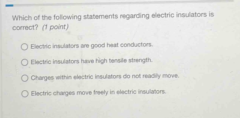 which of the following statements regarding electric insulators is correct? (1 point)\n○ electric insulators are good heat conductors.\n○ electric insulators have high tensile strength.\n○ charges within electric insulators do not readily move.\n○ electric charges move freely in electric insulators.