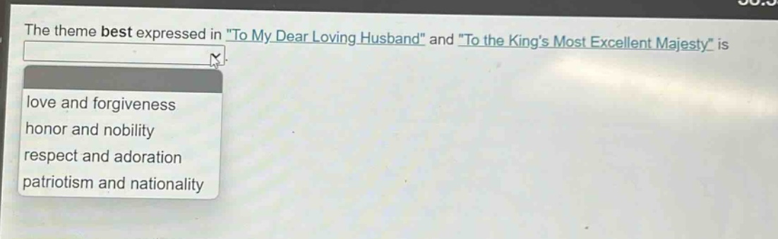 the theme best expressed in \to my dear loving husband\ and \to the kings most excellent majesty\ is\nlove and forgiveness\nhonor and nobility\nrespect and adoration\npatriotism and nationality