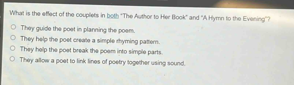 what is the effect of the couplets in both \the author to her book\ and \a hymn to the evening\?\nthey guide the poet in planning the poem.\nthey help the poet create a simple rhyming pattern.\nthey help the poet break the poem into simple parts.\nthey allow a poet to link lines of poetry together using sound.