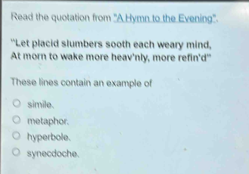 read the quotation from \a hymn to the evening\. \let placid slumbers sooth each weary mind, at morn to wake more heavnly, more refind\ these lines contain an example of\no simile.\no metaphor.\no hyperbole.\no synecdoche.