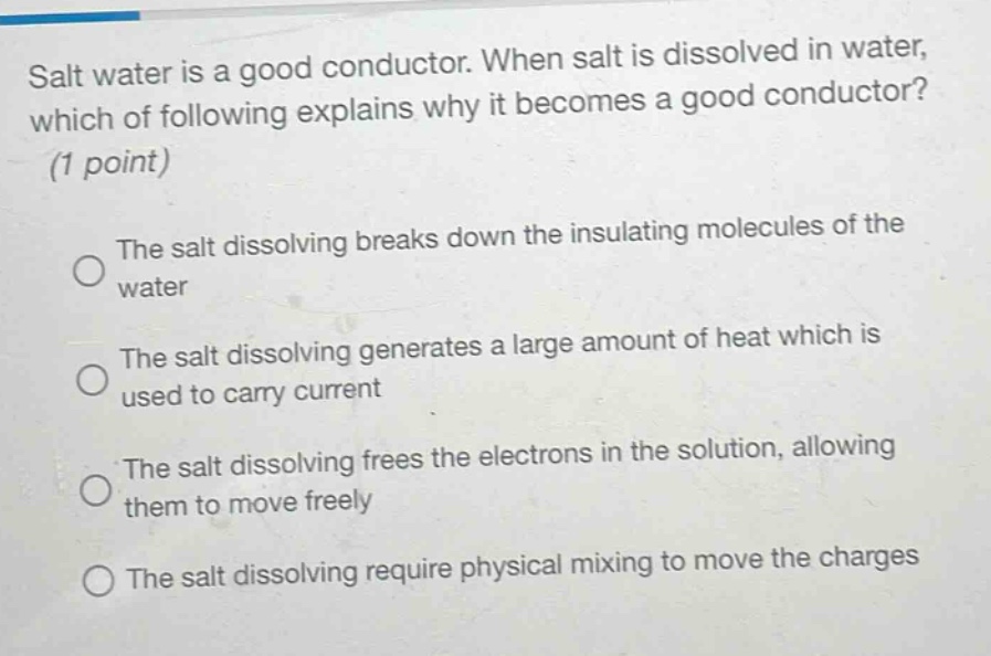 salt water is a good conductor. when salt is dissolved in water, which of following explains why it becomes a good conductor? (1 point)\nthe salt dissolving breaks down the insulating molecules of the water\nthe salt dissolving generates a large amount of heat which is used to carry current\nthe salt dissolving frees the electrons in the solution, allowing them to move freely\nthe salt dissolving require physical mixing to move the charges