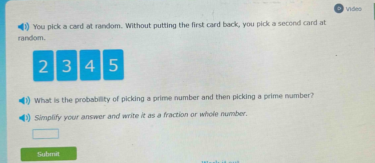 you pick a card at random. without putting the first card back, you pick a second card at random.\n2 3 4 5\nwhat is the probability of picking a prime number and then picking a prime number?\nsimplify your answer and write it as a fraction or whole number.
