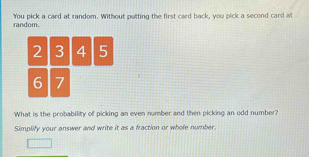 you pick a card at random. without putting the first card back, you pick a second card at random. what is the probability of picking an even number and then picking an odd number? simplify your answer and write it as a fraction or whole number.