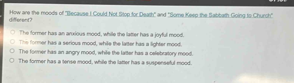 how are the moods of \because i could not stop for death\ and \some keep the sabbath going to church\ different?\nthe former has an anxious mood, while the latter has a joyful mood.\nthe former has a serious mood, while the latter has a lighter mood.\nthe former has an angry mood, while the latter has a celebratory mood.\nthe former has a tense mood, while the latter has a suspenseful mood.
