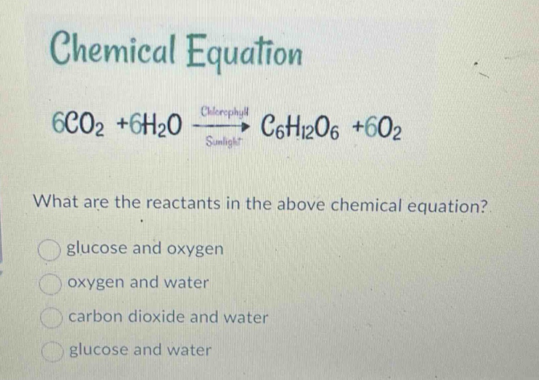 chemical equation\n6co₂ + 6h₂oxrightarrowsunlight{chlorophyll}c₆h₁₂o₆ + 6o₂\nwhat are the reactants in the above chemical equation?\nglucose and oxygen\noxygen and water\ncarbon dioxide and water\nglucose and water