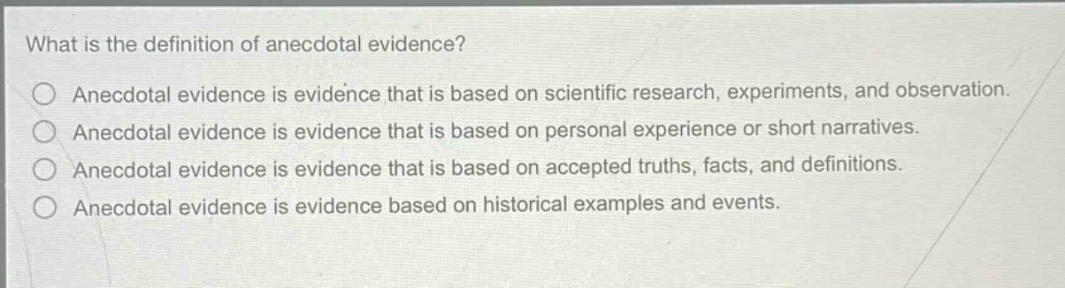 what is the definition of anecdotal evidence?\n○ anecdotal evidence is evidence that is based on scientific research, experiments, and observation.\n○ anecdotal evidence is evidence that is based on personal experience or short narratives.\n○ anecdotal evidence is evidence that is based on accepted truths, facts, and definitions.\n○ anecdotal evidence is evidence based on historical examples and events.