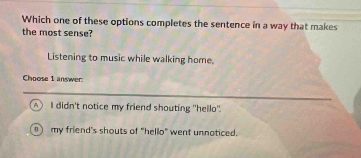 which one of these options completes the sentence in a way that makes the most sense? listening to music while walking home, choose 1 answer: a i didnt notice my friend shouting \hello\. b my friends shouts of \hello\ went unnoticed.