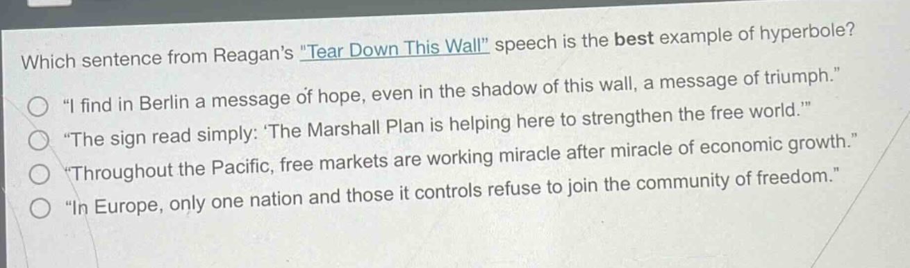 which sentence from reagans \tear down this wall\ speech is the best example of hyperbole?\n\i find in berlin a message of hope, even in the shadow of this wall, a message of triumph.\\n\the sign read simply: the marshall plan is helping here to strengthen the free world.\\n\throughout the pacific, free markets are working miracle after miracle of economic growth.\\n\in europe, only one nation and those it controls refuse to join the community of freedom.\
