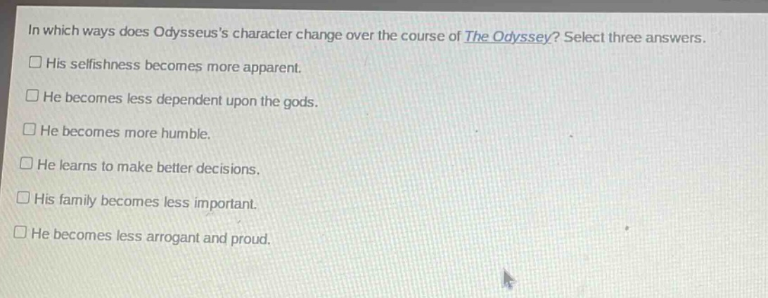 in which ways does odysseuss character change over the course of the odyssey? select three answers.\n□ his selfishness becomes more apparent.\n□ he becomes less dependent upon the gods.\n□ he becomes more humble.\n□ he learns to make better decisions.\n□ his family becomes less important.\n□ he becomes less arrogant and proud.