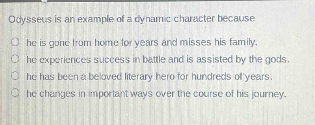 odysseus is an example of a dynamic character because\n○ he is gone from home for years and misses his family.\n○ he experiences success in battle and is assisted by the gods.\n○ he has been a beloved literary hero for hundreds of years.\n○ he changes in important ways over the course of his journey.