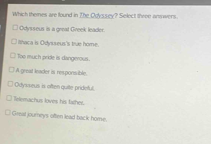 which themes are found in the odyssey? select three answers.\n□ odysseus is a great greek leader.\n□ ithaca is odysseuss true home.\n□ too much pride is dangerous.\n□ a great leader is responsible.\n□ odysseus is often quite prideful.\n□ telemachus loves his father.\n□ great journeys often lead back home.