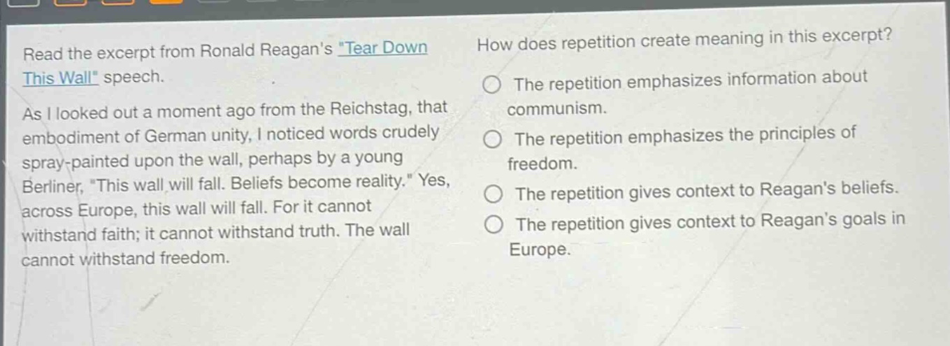 read the excerpt from ronald reagans \tear down this wall\ speech. as i looked out a moment ago from the reichstag, that embodiment of german unity, i noticed words crudely spray - painted upon the wall, perhaps by a young berliner, \this wall will fall. beliefs become reality.\ yes, across europe, this wall will fall. for it cannot withstand faith; it cannot withstand truth. the wall cannot withstand freedom. how does repetition create meaning in this excerpt? the repetition emphasizes information about communism. the repetition emphasizes the principles of freedom. the repetition gives context to reagans beliefs. the repetition gives context to reagans goals in europe.