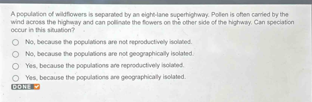 a population of wildflowers is separated by an eight - lane superhighway. pollen is often carried by the wind across the highway and can pollinate the flowers on the other side of the highway. can speciation occur in this situation?\nno, because the populations are not reproductively isolated.\nno, because the populations are not geographically isolated.\nyes, because the populations are reproductively isolated.\nyes, because the populations are geographically isolated.\ndone