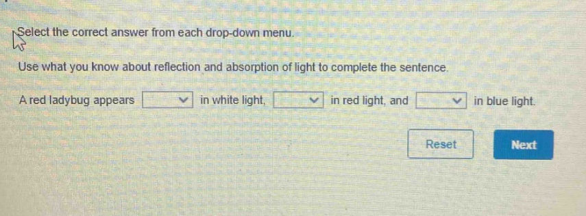 select the correct answer from each drop - down menu. use what you know about reflection and absorption of light to complete the sentence. a red ladybug appears in white light, in red light, and in blue light.
