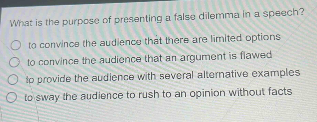 what is the purpose of presenting a false dilemma in a speech?\n○ to convince the audience that there are limited options\n○ to convince the audience that an argument is flawed\n○ to provide the audience with several alternative examples\n○ to sway the audience to rush to an opinion without facts