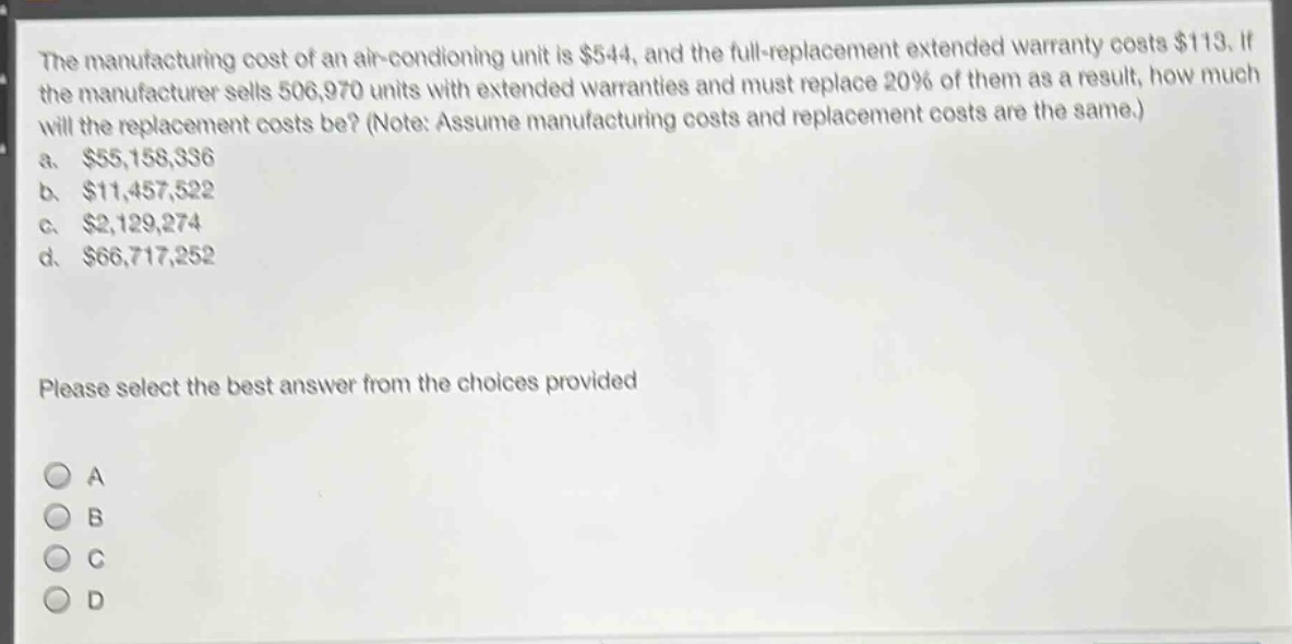 the manufacturing cost of an air - conditioning unit is $544, and the full - replacement extended warranty costs $113. if the manufacturer sells 506,970 units with extended warranties and must replace 20% of them as a result, how much will the replacement costs be? (note: assume manufacturing costs and replacement costs are the same.)\na. $55,158,336\nb. $11,457,522\nc. $2,129,274\nd. $66,717,252\nplease select the best answer from the choices provided