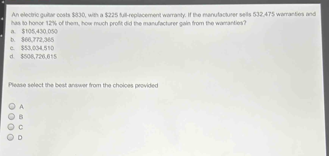 an electric guitar costs $830, with a $225 full - replacement warranty. if the manufacturer sells 532,475 warranties and has to honor 12% of them, how much profit did the manufacturer gain from the warranties?\na. $105,430,050\nb. $66,772,365\nc. $53,034,510\nd. $508,726,615\nplease select the best answer from the choices provided