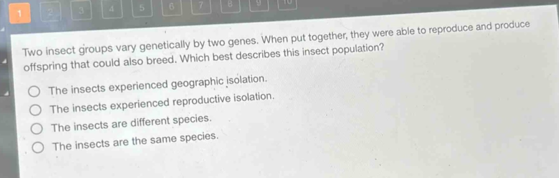 two insect groups vary genetically by two genes. when put together, they were able to reproduce and produce offspring that could also breed. which best describes this insect population?\nthe insects experienced geographic isolation.\nthe insects experienced reproductive isolation.\nthe insects are different species.\nthe insects are the same species.