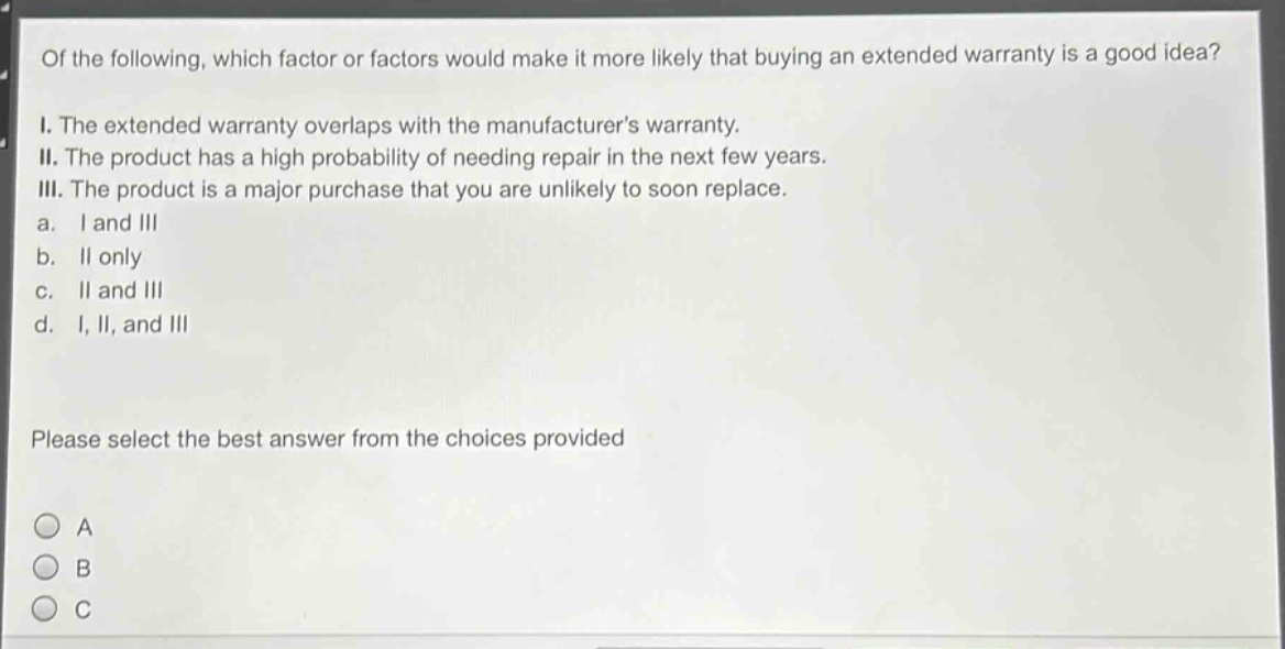 of the following, which factor or factors would make it more likely that buying an extended warranty is a good idea? i. the extended warranty overlaps with the manufacturers warranty. ii. the product has a high probability of needing repair in the next few years. iii. the product is a major purchase that you are unlikely to soon replace. a. i and iii b. ii only c. ii and iii d. i, ii, and iii please select the best answer from the choices provided