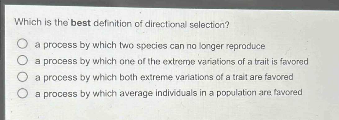 which is the best definition of directional selection?\n a process by which two species can no longer reproduce\n a process by which one of the extreme variations of a trait is favored\n a process by which both extreme variations of a trait are favored\n a process by which average individuals in a population are favored