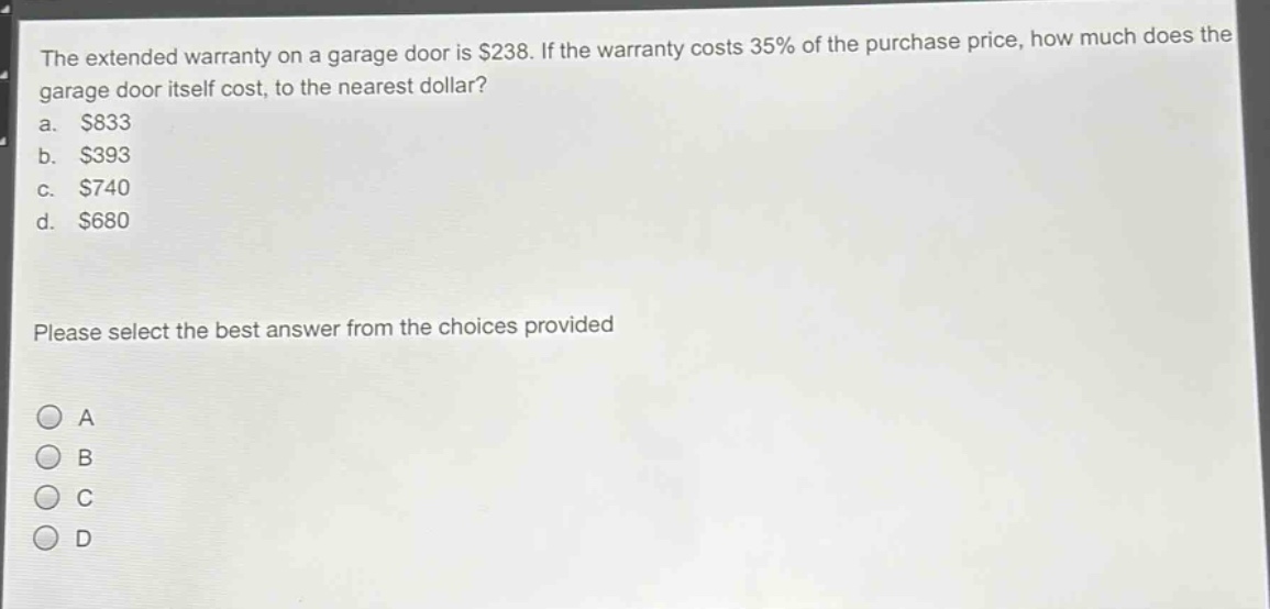 the extended warranty on a garage door is $238. if the warranty costs 35% of the purchase price, how much does the garage door itself cost, to the nearest dollar?\na. $833\nb. $393\nc. $740\nd. $680\nplease select the best answer from the choices provided