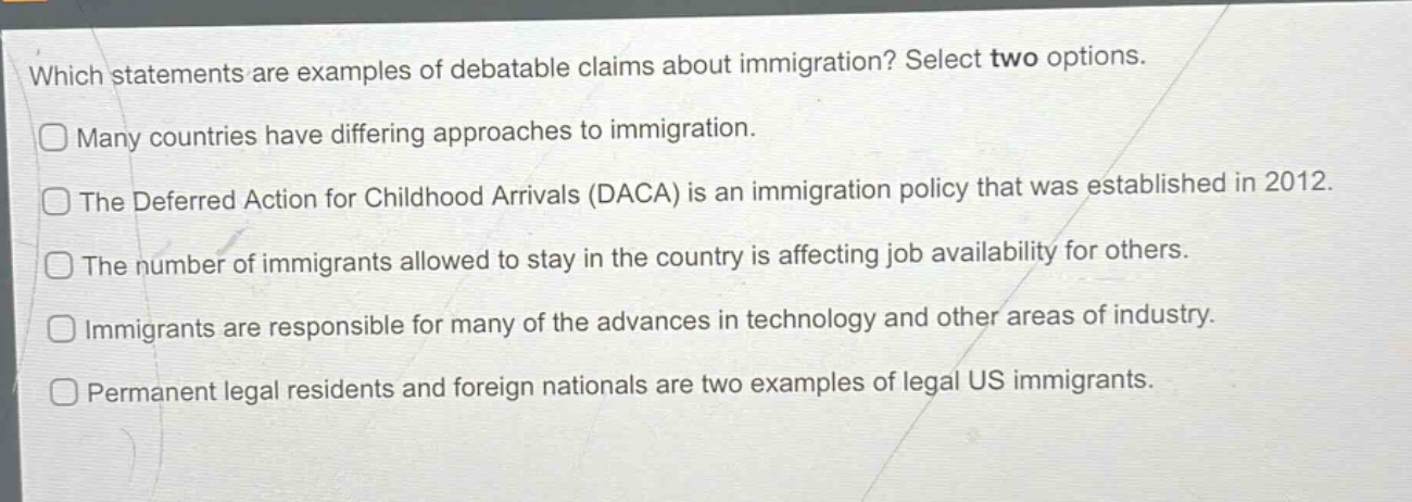 which statements are examples of debatable claims about immigration? select two options.\nmany countries have differing approaches to immigration.\nthe deferred action for childhood arrivals (daca) is an immigration policy that was established in 2012.\nthe number of immigrants allowed to stay in the country is affecting job availability for others.\nimmigrants are responsible for many of the advances in technology and other areas of industry.\npermanent legal residents and foreign nationals are two examples of legal us immigrants.