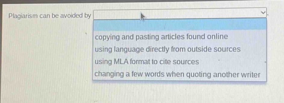 plagiarism can be avoided by\ncopying and pasting articles found online\nusing language directly from outside sources\nusing mla format to cite sources\nchanging a few words when quoting another writer