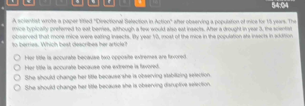 a scientist wrote a paper titled \directional selection in action\ after observing a population of mice for 15 years. the mice typically preferred to eat berries, although a few would also eat insects. after a drought in year 3, the scientist observed that more mice were eating insects. by year 10, most of the mice in the population ate insects in addition to berries. which best describes her article?\nher title is accurate because two opposite extremes are favored.\nher title is accurate because one extreme is favored.\nshe should change her title because she is observing stabilizing selection.\nshe should change her title because she is observing disruptive selection.