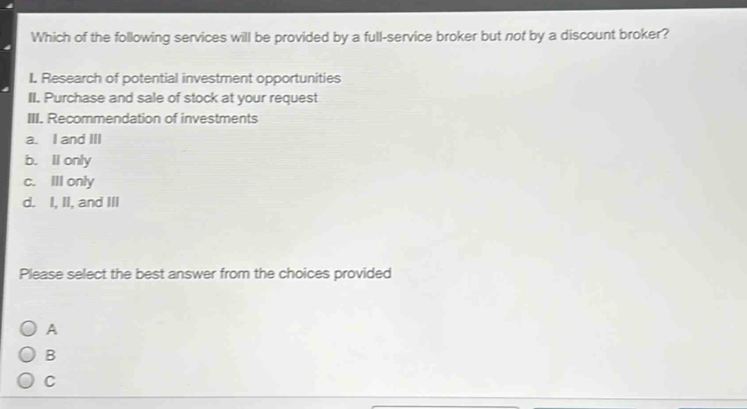 which of the following services will be provided by a full - service broker but not by a discount broker?\ni. research of potential investment opportunities\nii. purchase and sale of stock at your request\niii. recommendation of investments\na. i and iii\nb. ii only\nc. iii only\nd. i, ii, and iii\nplease select the best answer from the choices provided