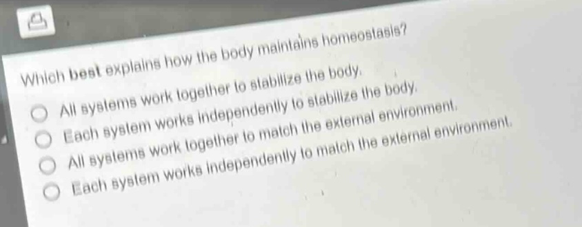 which best explains how the body maintains homeostasis?\nall systems work together to stabilize the body.\neach system works independently to stabilize the body.\nall systems work together to match the external environment.\neach system works independently to match the external environment.