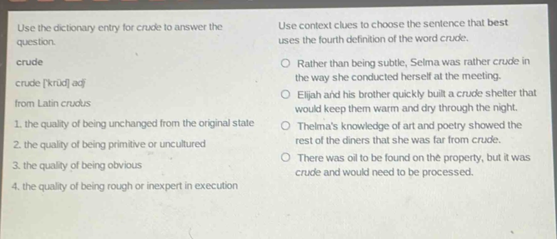 use the dictionary entry for crude to answer the question. crude crude krud adj from latin crudus 1. the quality of being unchanged from the original state 2. the quality of being primitive or uncultured 3. the quality of being obvious 4. the quality of being rough or inexpert in execution use context clues to choose the sentence that best uses the fourth definition of the word crude. ○ rather than being subtle, selma was rather crude in the way she conducted herself at the meeting. ○ elijah and his brother quickly built a crude shelter that would keep them warm and dry through the night. ○ thelmas knowledge of art and poetry showed the rest of the diners that she was far from crude. ○ there was oil to be found on the property, but it was crude and would need to be processed.