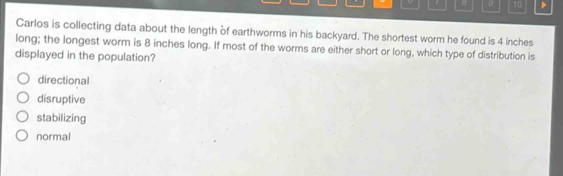 carlos is collecting data about the length of earthworms in his backyard. the shortest worm he found is 4 inches long; the longest worm is 8 inches long. if most of the worms are either short or long, which type of distribution is displayed in the population?\ndirectional\ndisruptive\nstabilizing\nnormal