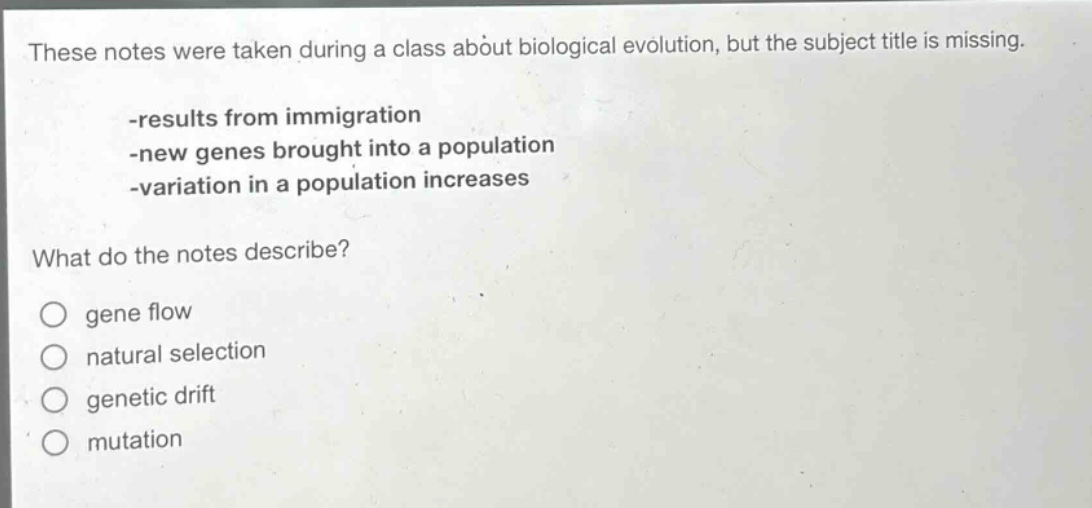 these notes were taken during a class about biological evolution, but the subject title is missing.\n-results from immigration\n-new genes brought into a population\n-variation in a population increases\nwhat do the notes describe?\no gene flow\no natural selection\no genetic drift\no mutation