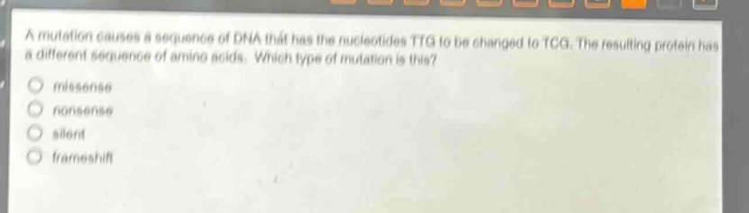 a mutation causes a sequence of dna that has the nucleotides ttg to be changed to tcg. the resulting protein has a different sequence of amino acids. which type of mutation is this?\nmissense\nnonsense\nsilent\nframeshift