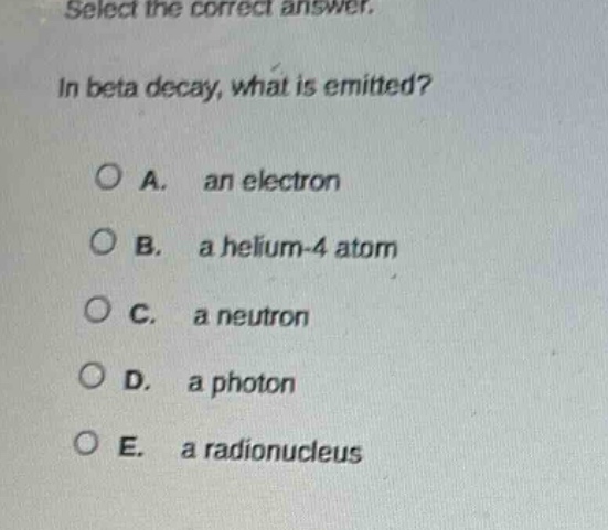 select the correct answer.\nin beta decay, what is emitted?\na. an electron\nb. a helium - 4 atom\nc. a neutron\nd. a photon\ne. a radionucleus