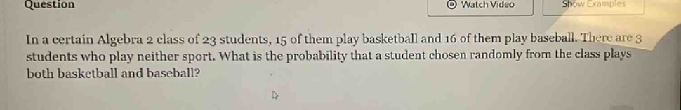 in a certain algebra 2 class of 23 students, 15 of them play basketball and 16 of them play baseball. there are 3 students who play neither sport. what is the probability that a student chosen randomly from the class plays both basketball and baseball?