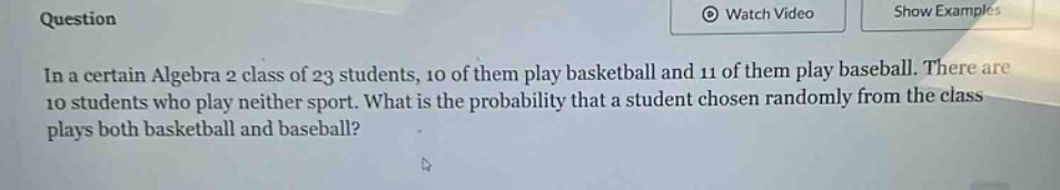 in a certain algebra 2 class of 23 students, 10 of them play basketball and 11 of them play baseball. there are 10 students who play neither sport. what is the probability that a student chosen randomly from the class plays both basketball and baseball?