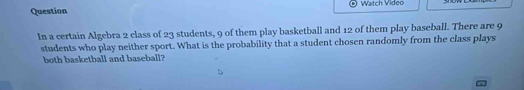 in a certain algebra 2 class of 23 students, 9 of them play basketball and 12 of them play baseball. there are 9 students who play neither sport. what is the probability that a student chosen randomly from the class plays both basketball and baseball?