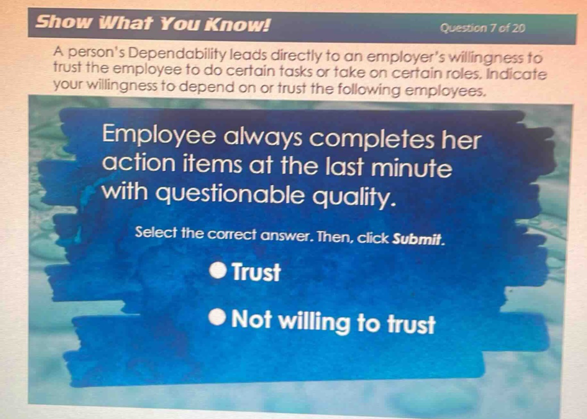 show what you know! question 7 of 20\na persons dependability leads directly to an employers willingness to trust the employee to do certain tasks or take on certain roles. indicate your willingness to depend on or trust the following employees.\nemployee always completes her action items at the last minute with questionable quality.\nselect the correct answer. then, click submit.\ntrust\nnot willing to trust