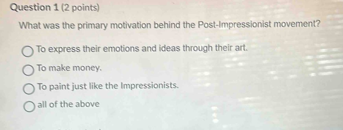 question 1 (2 points)\nwhat was the primary motivation behind the post - impressionist movement?\nto express their emotions and ideas through their art.\nto make money.\nto paint just like the impressionists.\nall of the above