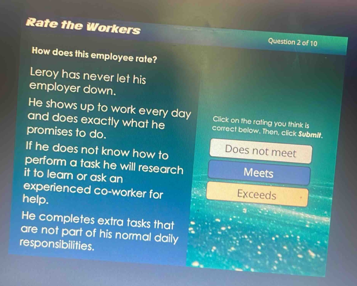 rate the workers\nquestion 2 of 10\nhow does this employee rate?\nleroy has never let his employer down.\nhe shows up to work every day and does exactly what he promises to do.\nif he does not know how to perform a task he will research it to learn or ask an experienced co - worker for help.\nhe completes extra tasks that are not part of his normal daily responsibilities.\nclick on the rating you think is correct below. then, click submit.\ndoes not meet\nmeets\nexceeds