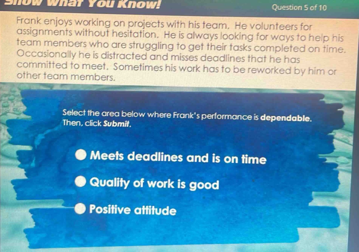 question 5 of 10\nfrank enjoys working on projects with his team. he volunteers for assignments without hesitation. he is always looking for ways to help his team members who are struggling to get their tasks completed on time. occasionally he is distracted and misses deadlines that he has committed to meet. sometimes his work has to be reworked by him or other team members.\nselect the area below where franks performance is dependable. then, click submit.\nmeets deadlines and is on time\nquality of work is good\npositive attitude