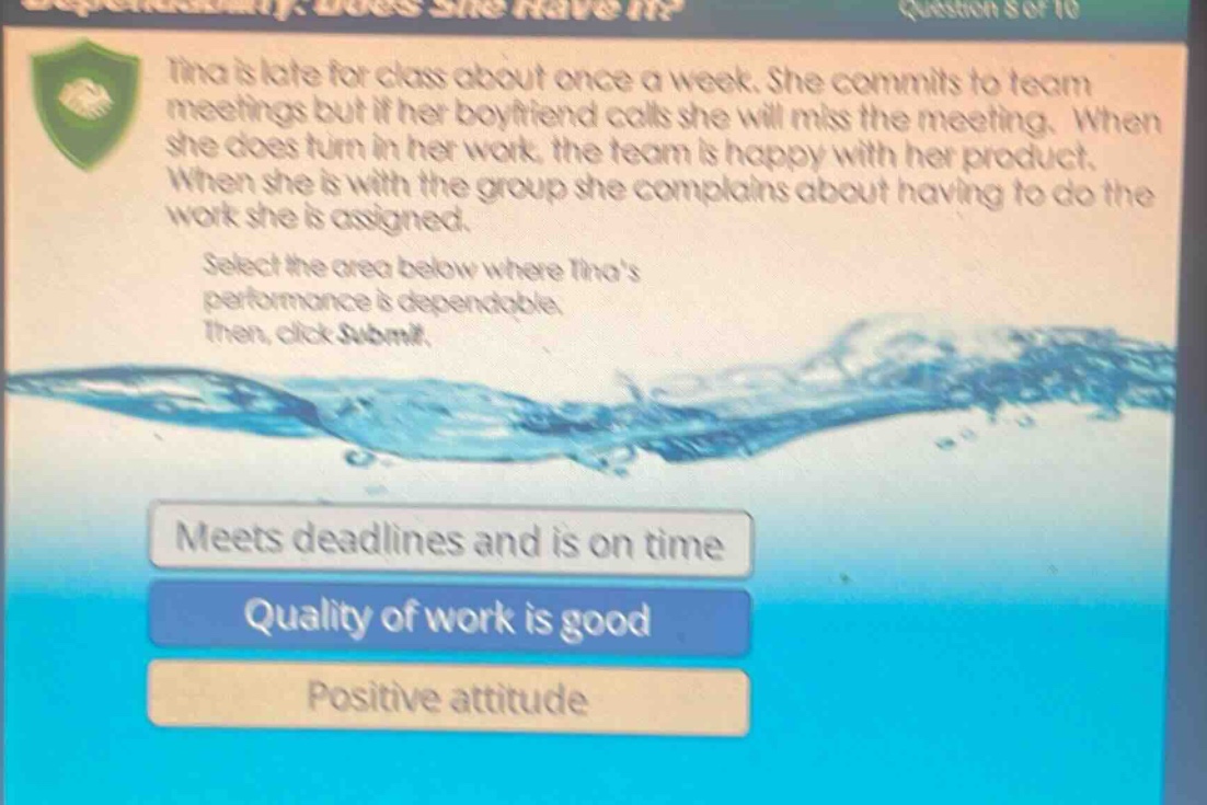 tina is late for class about once a week. she commits to team meetings but if her boyfriend calls she will miss the meeting. when she does turn in her work, the team is happy with her product. when she is with the group she complains about having to do the work she is assigned. select the area below where tinas performance is dependable. then, click submit. meets deadlines and is on time quality of work is good positive attitude