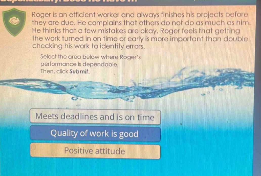 roger is an efficient worker and always finishes his projects before they are due. he complains that others do not do as much as him. he thinks that a few mistakes are okay. roger feels that getting the work turned in on time or early is more important than double - checking his work to identify errors. select the area below where rogers performance is dependable. then, click submit. meets deadlines and is on time quality of work is good positive attitude